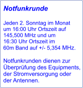 Notfunkrunde  Jeden 2. Sonntag im Monat  um 16:00 Uhr Ortszeit auf 145,500 MHz und um 16:30 Uhr Ortszeit im 60m Band auf +/- 5,354 MHz.  Notfunkrunden dienen zur Überprüfung des Equipments, der Stromversorgung oder der Antennen.